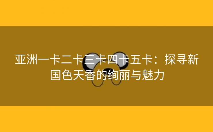 亚洲一卡二卡三卡四卡五卡：探寻新国色天香的绚丽与魅力