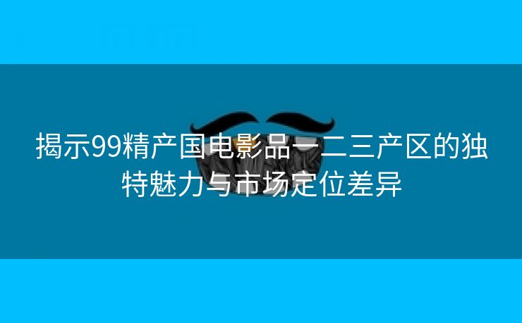 揭示99精产国电影品一二三产区的独特魅力与市场定位差异