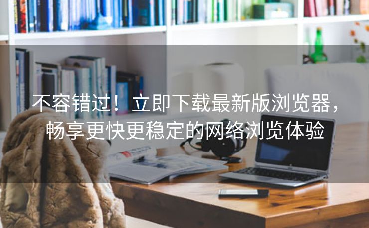 不容错过！立即下载最新版浏览器，畅享更快更稳定的网络浏览体验