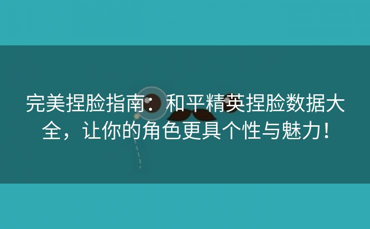 完美捏脸指南：和平精英捏脸数据大全，让你的角色更具个性与魅力！