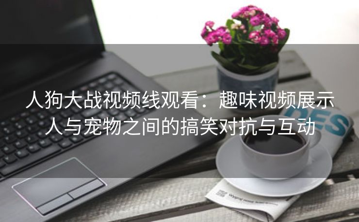 人狗大战视频线观看：趣味视频展示人与宠物之间的搞笑对抗与互动