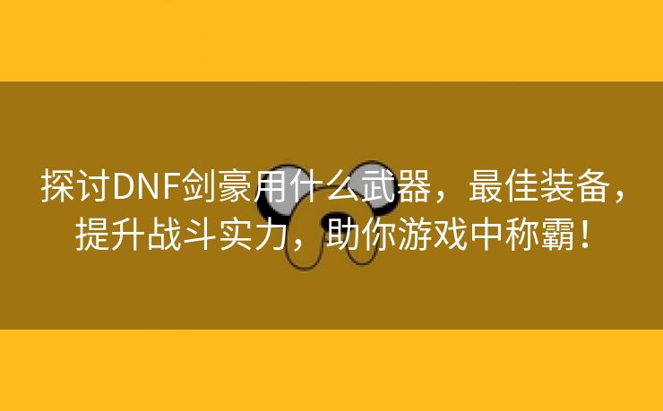 探讨DNF剑豪用什么武器，最佳装备，提升战斗实力，助你游戏中称霸！