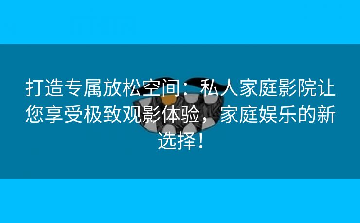 打造专属放松空间：私人家庭影院让您享受极致观影体验，家庭娱乐的新选择！