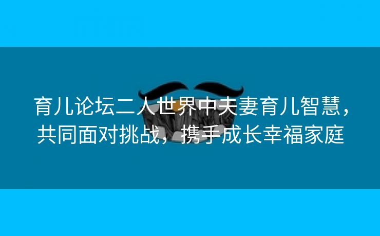 育儿论坛二人世界中夫妻育儿智慧，共同面对挑战，携手成长幸福家庭