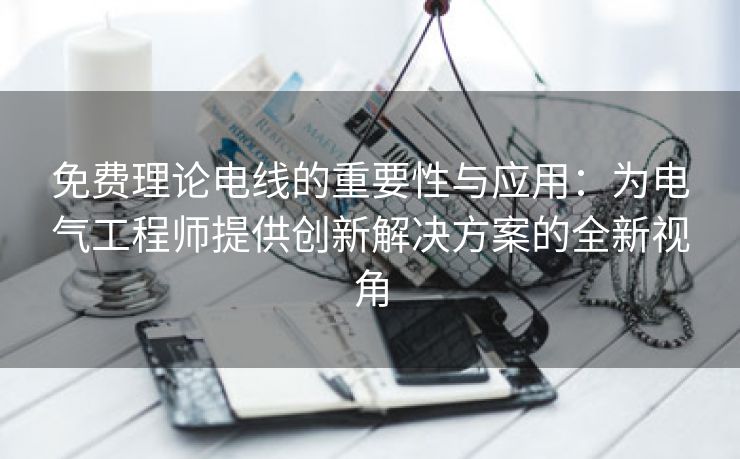 免费理论电线的重要性与应用：为电气工程师提供创新解决方案的全新视角