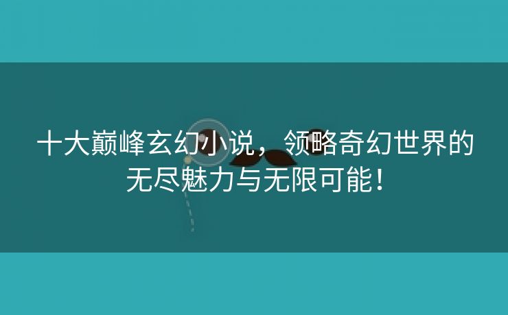 十大巅峰玄幻小说，领略奇幻世界的无尽魅力与无限可能！