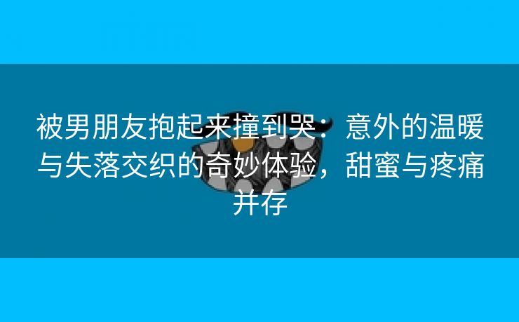 被男朋友抱起来撞到哭：意外的温暖与失落交织的奇妙体验，甜蜜与疼痛并存