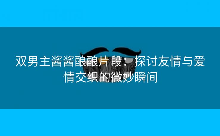 双男主酱酱酿酿片段：探讨友情与爱情交织的微妙瞬间