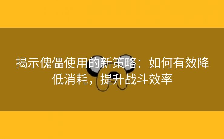 揭示傀儡使用的新策略：如何有效降低消耗，提升战斗效率