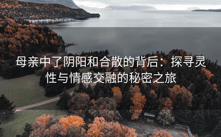 母亲中了阴阳和合散的背后：探寻灵性与情感交融的秘密之旅