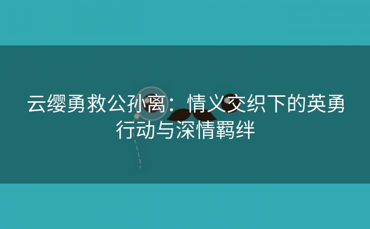 云缨勇救公孙离：情义交织下的英勇行动与深情羁绊