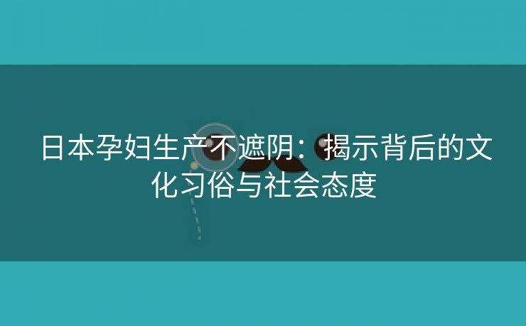 日本孕妇生产不遮阴：揭示背后的文化习俗与社会态度