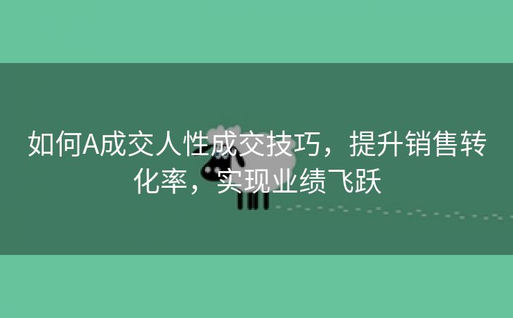 如何A成交人性成交技巧，提升销售转化率，实现业绩飞跃