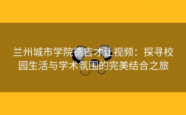 兰州城市学院德吉才让视频：探寻校园生活与学术氛围的完美结合之旅