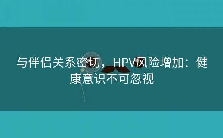 与伴侣关系密切，HPV风险增加：健康意识不可忽视