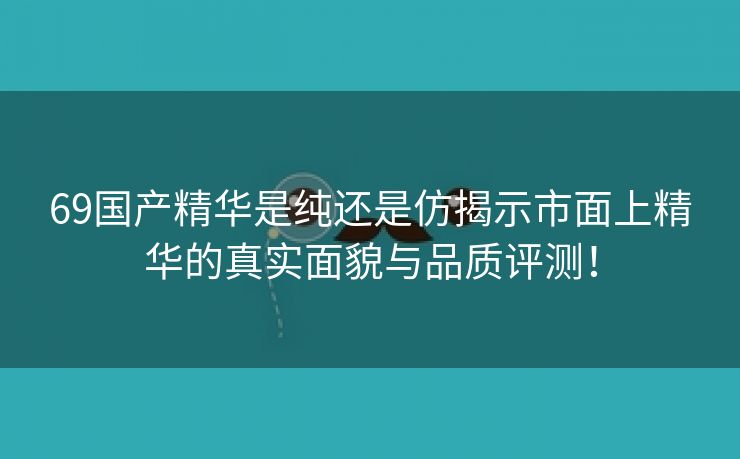 69国产精华是纯还是仿揭示市面上精华的真实面貌与品质评测！