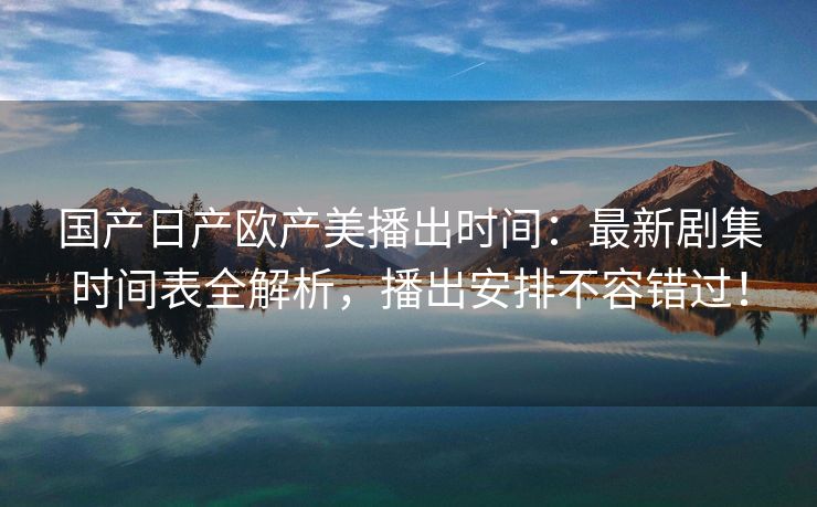 国产日产欧产美播出时间：最新剧集时间表全解析，播出安排不容错过！