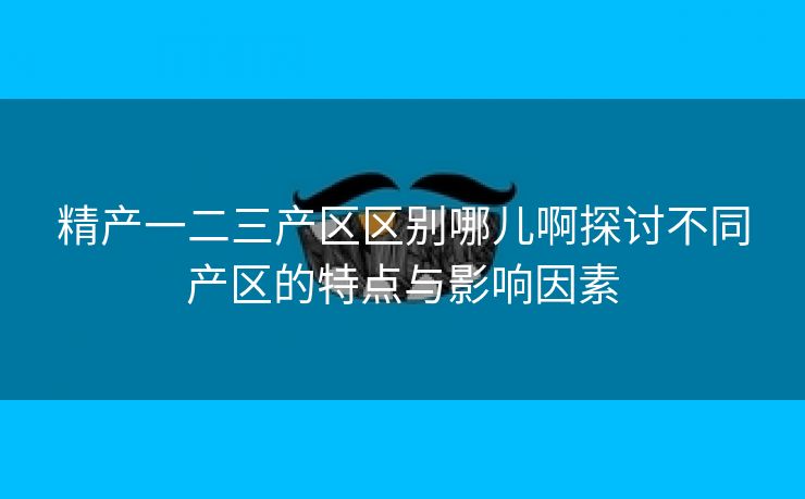 精产一二三产区区别哪儿啊探讨不同产区的特点与影响因素