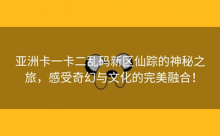 亚洲卡一卡二乱码新区仙踪的神秘之旅，感受奇幻与文化的完美融合！