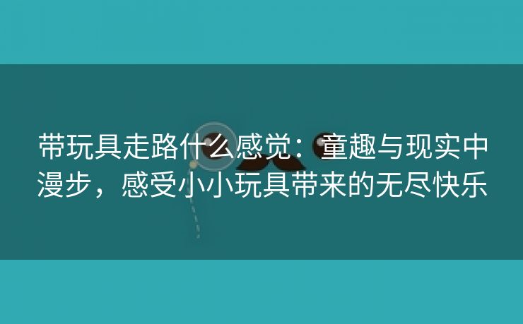 带玩具走路什么感觉：童趣与现实中漫步，感受小小玩具带来的无尽快乐