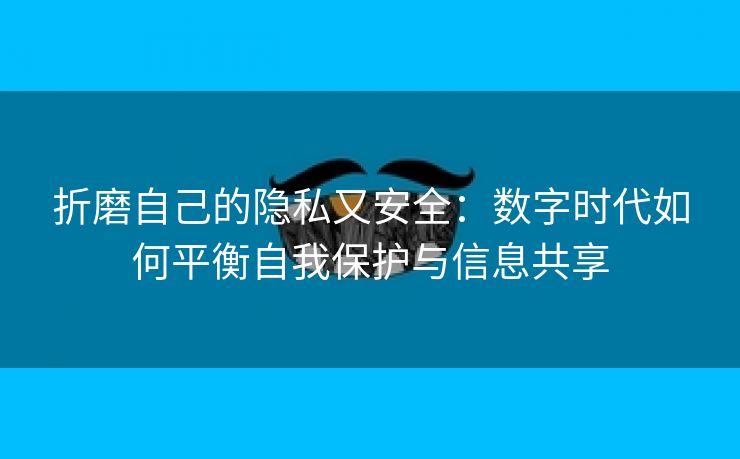 折磨自己的隐私又安全：数字时代如何平衡自我保护与信息共享