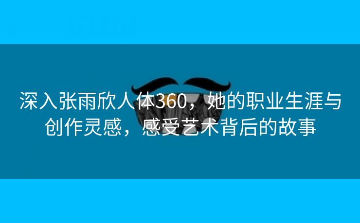 深入张雨欣人体360，她的职业生涯与创作灵感，感受艺术背后的故事