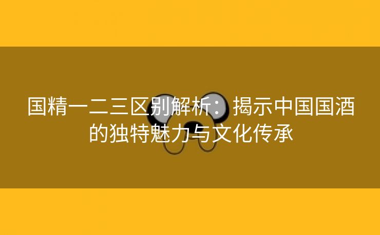 国精一二三区别解析：揭示中国国酒的独特魅力与文化传承