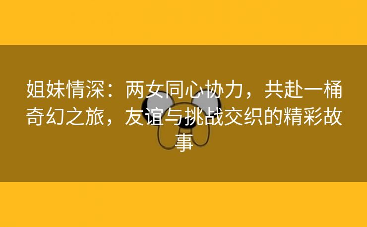 姐妹情深：两女同心协力，共赴一桶奇幻之旅，友谊与挑战交织的精彩故事