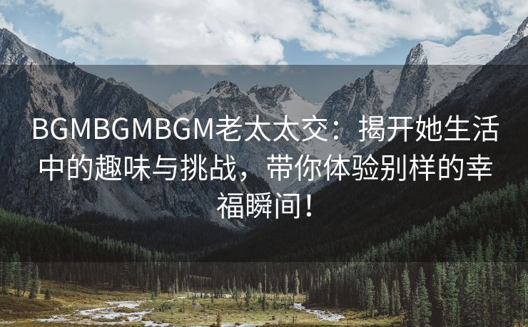 BGMBGMBGM老太太交：揭开她生活中的趣味与挑战，带你体验别样的幸福瞬间！