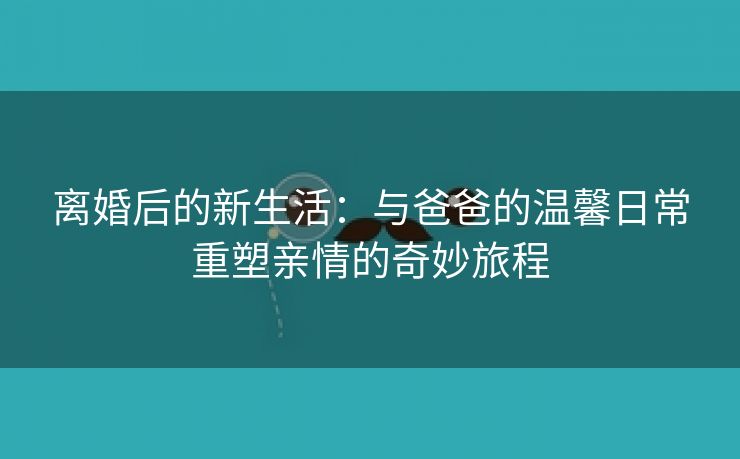 离婚后的新生活：与爸爸的温馨日常重塑亲情的奇妙旅程