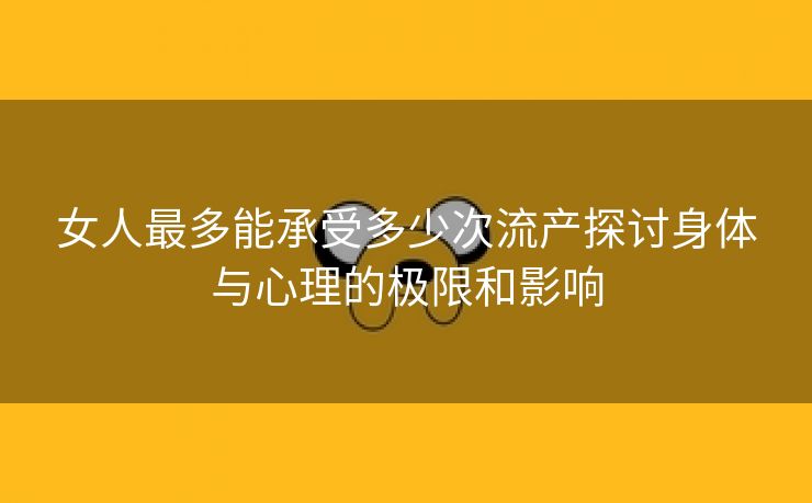 女人最多能承受多少次流产探讨身体与心理的极限和影响