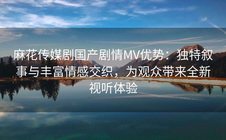 麻花传媒剧国产剧情MV优势：独特叙事与丰富情感交织，为观众带来全新视听体验