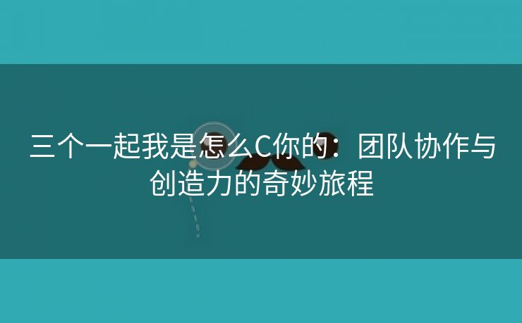 三个一起我是怎么C你的：团队协作与创造力的奇妙旅程