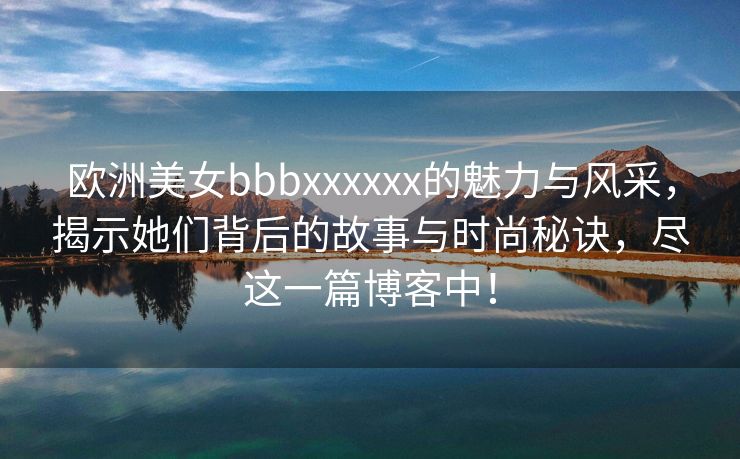 欧洲美女bbbxxxxxx的魅力与风采，揭示她们背后的故事与时尚秘诀，尽这一篇博客中！