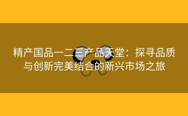 精产国品一二三产品天堂：探寻品质与创新完美结合的新兴市场之旅