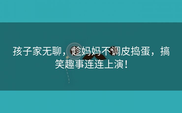 孩子家无聊，趁妈妈不调皮捣蛋，搞笑趣事连连上演！