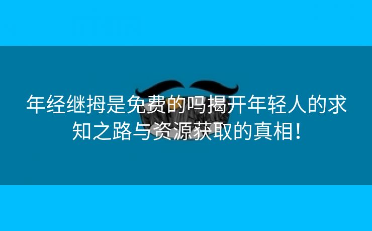 年经继拇是免费的吗揭开年轻人的求知之路与资源获取的真相！