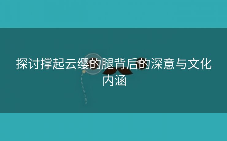 探讨撑起云缨的腿背后的深意与文化内涵