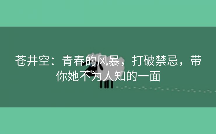 苍井空：青春的风暴，打破禁忌，带你她不为人知的一面