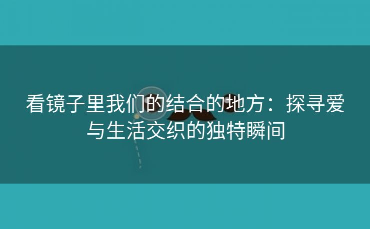 看镜子里我们的结合的地方：探寻爱与生活交织的独特瞬间