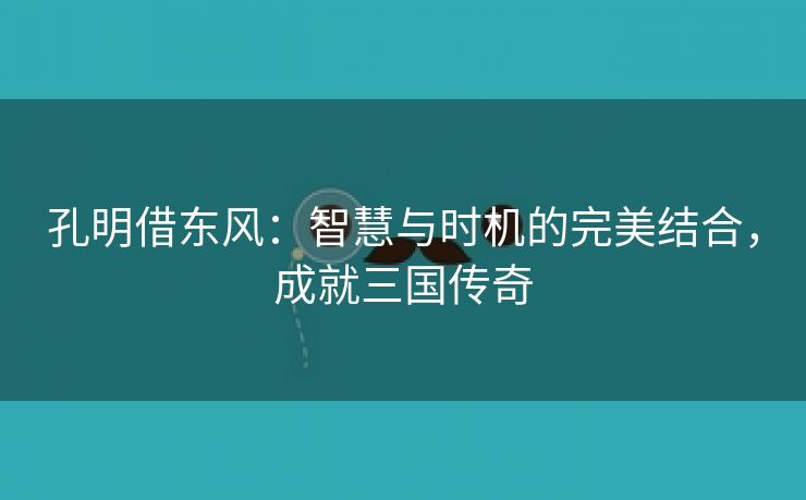 孔明借东风：智慧与时机的完美结合，成就三国传奇