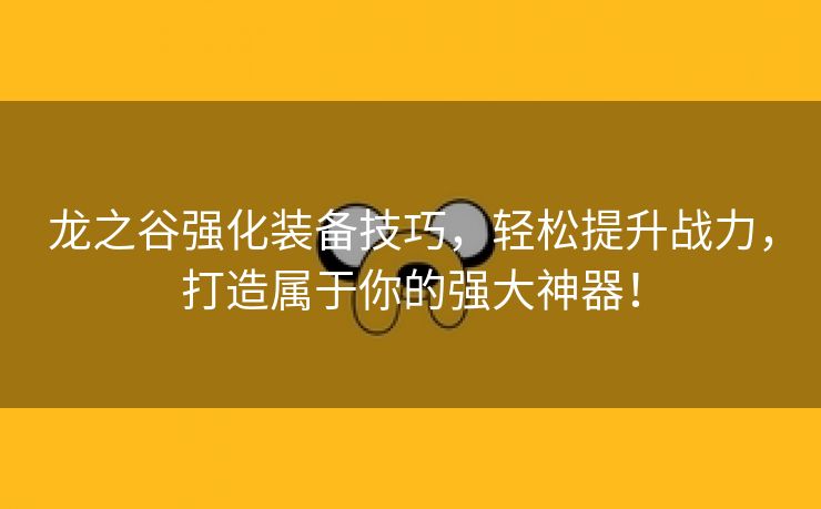 龙之谷强化装备技巧，轻松提升战力，打造属于你的强大神器！