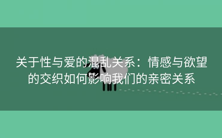 关于性与爱的混乱关系：情感与欲望的交织如何影响我们的亲密关系