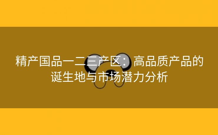 精产国品一二三产区：高品质产品的诞生地与市场潜力分析