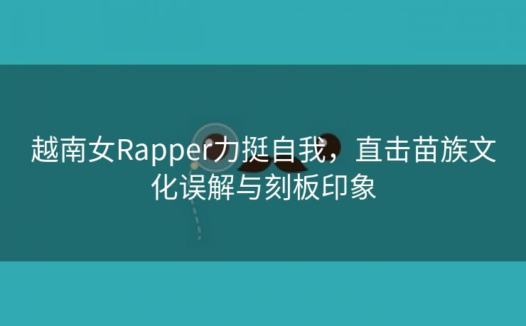 越南女Rapper力挺自我，直击苗族文化误解与刻板印象