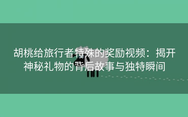 胡桃给旅行者特殊的奖励视频：揭开神秘礼物的背后故事与独特瞬间