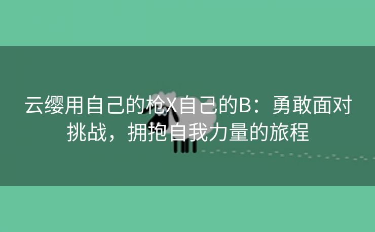 云缨用自己的枪X自己的B：勇敢面对挑战，拥抱自我力量的旅程