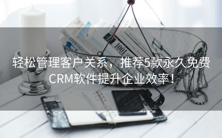 轻松管理客户关系，推荐5款永久免费CRM软件提升企业效率！