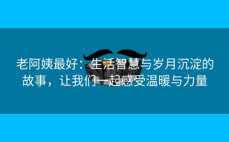 老阿姨最好：生活智慧与岁月沉淀的故事，让我们一起感受温暖与力量