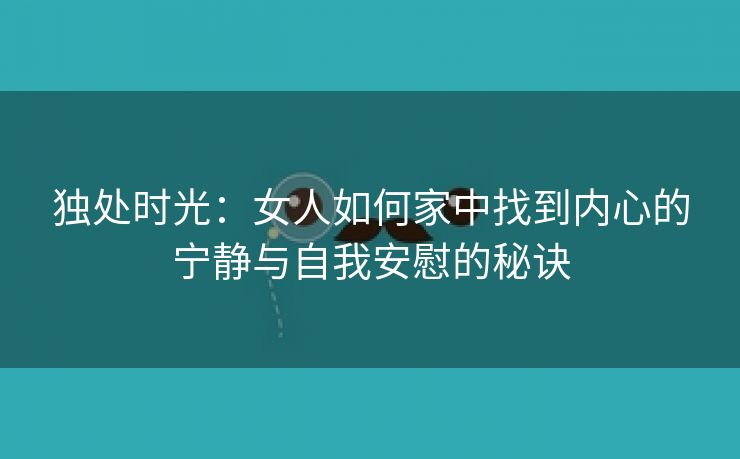 独处时光：女人如何家中找到内心的宁静与自我安慰的秘诀